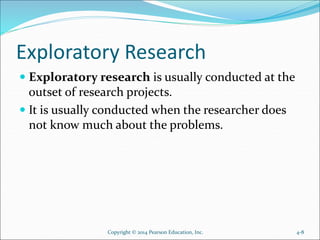 Exploratory Research
 Exploratory research is usually conducted at the
outset of research projects.
 It is usually conducted when the researcher does
not know much about the problems.
Copyright © 2014 Pearson Education, Inc. 4-8
 