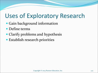 Uses of Exploratory Research
 Gain background information
 Define terms
 Clarify problems and hypothesis
 Establish research priorities
Copyright © 2014 Pearson Education, Inc. 4-9
 