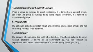 7. Experimental and Control Groups –
When a group is exposed to usual conditions, it is termed as a control group.
But when the group is exposed to be some special condition, it is termed as
experimental group.
8. Treatments –
The different conditions under which experimental and control groups are put
up usually referred to as treatment.
9. Experiment –
The process of examining the truth of a statistical hypothesis, relating to some
research problem, is known as an experiment. eg. we can conduct an
Experiment to examine the usefulness of a certain newly developed drug.
10
 