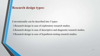 Research design types:
Conventionally can be described into 3 types-
1.Research design in case of exploratory research studies.
2.Research design in case of descriptive and diagnostic research studies.
3.Research design in case of hypothesis-testing research studies.
11
 