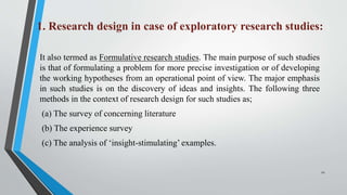 1. Research design in case of exploratory research studies:
It also termed as Formulative research studies. The main purpose of such studies
is that of formulating a problem for more precise investigation or of developing
the working hypotheses from an operational point of view. The major emphasis
in such studies is on the discovery of ideas and insights. The following three
methods in the context of research design for such studies as;
(a) The survey of concerning literature
(b) The experience survey
(c) The analysis of ‘insight-stimulating’ examples.
12
 