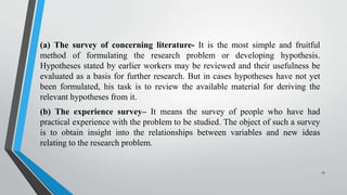 (a) The survey of concerning literature- It is the most simple and fruitful
method of formulating the research problem or developing hypothesis.
Hypotheses stated by earlier workers may be reviewed and their usefulness be
evaluated as a basis for further research. But in cases hypotheses have not yet
been formulated, his task is to review the available material for deriving the
relevant hypotheses from it.
(b) The experience survey– It means the survey of people who have had
practical experience with the problem to be studied. The object of such a survey
is to obtain insight into the relationships between variables and new ideas
relating to the research problem.
13
 