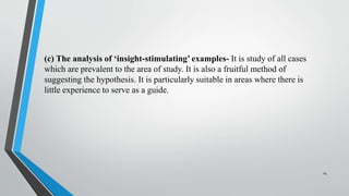 (c) The analysis of ‘insight-stimulating’ examples- It is study of all cases
which are prevalent to the area of study. It is also a fruitful method of
suggesting the hypothesis. It is particularly suitable in areas where there is
little experience to serve as a guide.
14
 