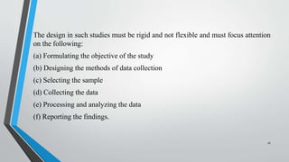 The design in such studies must be rigid and not flexible and must focus attention
on the following:
(a) Formulating the objective of the study
(b) Designing the methods of data collection
(c) Selecting the sample
(d) Collecting the data
(e) Processing and analyzing the data
(f) Reporting the findings.
16
 