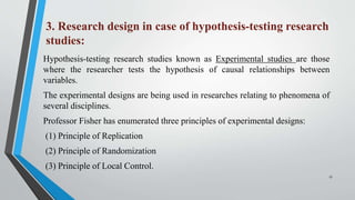 3. Research design in case of hypothesis-testing research
studies:
Hypothesis-testing research studies known as Experimental studies are those
where the researcher tests the hypothesis of causal relationships between
variables.
The experimental designs are being used in researches relating to phenomena of
several disciplines.
Professor Fisher has enumerated three principles of experimental designs:
(1) Principle of Replication
(2) Principle of Randomization
(3) Principle of Local Control.
17
 