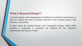What is Research Design??
A research design is the arrangement of conditions for collection and analysis of
data in a manner that aims to combine relevance to the research purpose with
economy in procedure.
In other words, the research design is the “conceptual structure within which
research is conducted; it constitutes the blueprint for the collection,
measurement and analysis of data.”
3
 