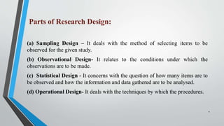 Parts of Research Design:
(a) Sampling Design – It deals with the method of selecting items to be
observed for the given study.
(b) Observational Design- It relates to the conditions under which the
observations are to be made.
(c) Statistical Design - It concerns with the question of how many items are to
be observed and how the information and data gathered are to be analysed.
(d) Operational Design- It deals with the techniques by which the procedures.
4
 