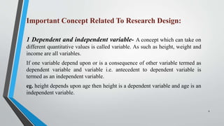 Important Concept Related To Research Design:
1 Dependent and independent variable- A concept which can take on
different quantitative values is called variable. As such as height, weight and
income are all variables.
If one variable depend upon or is a consequence of other variable termed as
dependent variable and variable i.e. antecedent to dependent variable is
termed as an independent variable.
eg. height depends upon age then height is a dependent variable and age is an
independent variable.
6
 