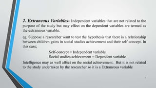 2. Extraneous Variables- Independent variables that are not related to the
purpose of the study but may effect on the dependent variables are termed as
the extraneous variable.
eg. Suppose a researcher want to test the hypothesis that there is a relationship
between children gains in social studies achievement and their self concept. In
this case;
Self-concept = Independent variable
Social studies achievement = Dependent variable
Intelligence may as well affect on the social achievement. But it is not related
to the study undertaken by the researcher so it is a Extraneous variable
7
 