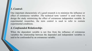 3. Control-
One important characteristic of a good research is to minimize the influence or
effect of extraneous variables .The technical term ‘control’ is used when we
design the study minimizing the effect of extraneous independent variable. In
experimental researches, the term control is used to refer to restrain
experimental conditions.
4. Confounded Relationship-
When the dependent variable is not free from the influence of extraneous
variables the relationship between the depended and independent variables is
said to be confounded by an extraneous variable.
8
 
