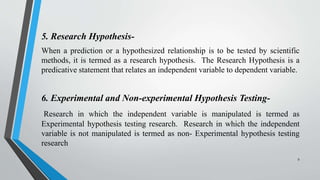 5. Research Hypothesis-
When a prediction or a hypothesized relationship is to be tested by scientific
methods, it is termed as a research hypothesis. The Research Hypothesis is a
predicative statement that relates an independent variable to dependent variable.
6. Experimental and Non-experimental Hypothesis Testing-
Research in which the independent variable is manipulated is termed as
Experimental hypothesis testing research. Research in which the independent
variable is not manipulated is termed as non- Experimental hypothesis testing
research
9
 