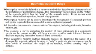 Descriptive Research Design
Descriptive research is defined as a research method that describes the characteristics of
the population or phenomenon studied. This methodology focuses more on the “what”
of the research subject than the “why” of the research subject. It can answer what,
where, when and how questions, but not why questions.
Descriptive research can be used to investigate the background of a research problem
and get the required information needed to carry out further research.
It is used to determine the characteristics of the subjects, including their traits, behavior,
opinion, etc.
For example, a survey evaluating the number of hours millennials in a community
spends on the internet weekly, will help a service provider make informed business
decisions regarding the market potential of the community.
The descriptive research method primarily focuses on describing the nature of a
demographic segment, without focusing on “why” a particular phenomenon occurs. In
other words, it “describes” the subject of the research, without covering “why” it
happens.
 