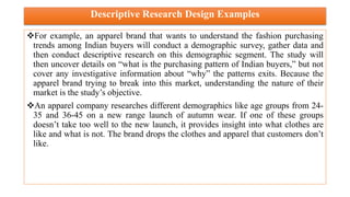 Descriptive Research Design Examples
For example, an apparel brand that wants to understand the fashion purchasing
trends among Indian buyers will conduct a demographic survey, gather data and
then conduct descriptive research on this demographic segment. The study will
then uncover details on “what is the purchasing pattern of Indian buyers,” but not
cover any investigative information about “why” the patterns exits. Because the
apparel brand trying to break into this market, understanding the nature of their
market is the study’s objective.
An apparel company researches different demographics like age groups from 24-
35 and 36-45 on a new range launch of autumn wear. If one of these groups
doesn’t take too well to the new launch, it provides insight into what clothes are
like and what is not. The brand drops the clothes and apparel that customers don’t
like.
 