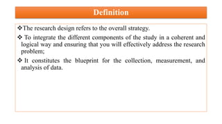 Definition
The research design refers to the overall strategy.
 To integrate the different components of the study in a coherent and
logical way and ensuring that you will effectively address the research
problem;
 It constitutes the blueprint for the collection, measurement, and
analysis of data.
 