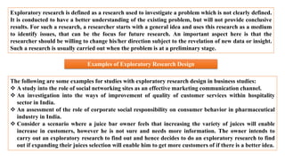 Exploratory research is defined as a research used to investigate a problem which is not clearly defined.
It is conducted to have a better understanding of the existing problem, but will not provide conclusive
results. For such a research, a researcher starts with a general idea and uses this research as a medium
to identify issues, that can be the focus for future research. An important aspect here is that the
researcher should be willing to change his/her direction subject to the revelation of new data or insight.
Such a research is usually carried out when the problem is at a preliminary stage.
Examples of Exploratory Research Design
The following are some examples for studies with exploratory research design in business studies:
 A study into the role of social networking sites as an effective marketing communication channel.
 An investigation into the ways of improvement of quality of customer services within hospitality
sector in India.
 An assessment of the role of corporate social responsibility on consumer behavior in pharmaceutical
industry in India.
 Consider a scenario where a juice bar owner feels that increasing the variety of juices will enable
increase in customers, however he is not sure and needs more information. The owner intends to
carry out an exploratory research to find out and hence decides to do an exploratory research to find
out if expanding their juices selection will enable him to get more customers of if there is a better idea.
 