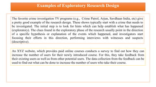 Examples of Exploratory Research Design
The favorite crime investigation TV programs (e.g., Crime Patrol, Arjun, Savdhaan India, etc) give
a pretty good example of the research design. These shows typically start with a crime that needs to
be investigated. The initial step is to look for hints which can help establish what has happened
(exploratory). The clues found in the exploratory phase of the research usually point in the direction
of a specific hypothesis or explanation of the events which happened, and investigators start
focusing their efforts in this direction, performing interviews with witnesses and suspects
(descriptive).
An XYZ website, which provides paid online courses conducts a survey to find out how they can
increase the number of users for their newly introduced course. For this, they take feedback from
their existing users as well as from other potential users. The data collection from the feedback can be
used to find out what can be done to increase the number of users who take their course.
 