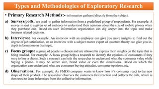 Types and Methodologies of Exploratory Research
• Primary Research Methods:- information gathered directly from the subject.
a) Surveys/polls: are used to gather information from a predefined group of respondents. For example: A
survey is sent to a given set of audience to understand their opinions about the size of mobile phones when
they purchase one. Based on such information organization can dig deeper into the topic and make
business related decision.
b) Interviews: For example: An interview with an employee can give you more insights to find out the
degree of job satisfaction, or an interview with a subject matter expert of quantum theory can give you in-
depth information on that topic.
c) Focus groups: a group of people is chosen and are allowed to express their insights on the topic that is
being studied. For example: A focus group helps a research to identify the opinions of consumers if they
were to buy a phone. Such a research can help the researcher to understand what the consumer value while
buying a phone. It may be screen size, brand value or even the dimensions. Based on which the
organization can understand what are consumer buying attitudes, consumer opinions, etc.
d) Observations: For example: An FMCG company wants to know how it’s consumer react to the new
shape of their product. The researcher observes the customers first reaction and collects the data, which is
then used to draw inferences from the collective information.
 