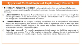 Types and Methodologies of Exploratory Research
• Secondary Research Methods:- gathering information from previously published primary
research. In such a research you gather information from sources likes case studies, magazines, newspapers,
books, etc.
a) Online research: For example: A researcher needs to find out what is the percentage of people that
prefer a specific brand phone. The researcher just enters the information he needs in a search engine and
gets multiple links with related information and statistics.
b) Literature research: For example: A company has low sales. It can be easily explored from available
statistics and market literature if the problem is market related or organization related or if the topic being
studied is regarding financial situation of the country, then research data can be accessed through
government documents or commercial sources.
c) Case study research: For example: A particular orthopedic surgeon has the highest success rate for
performing knee surgeries. A lot of other hospitals or doctors have taken up this case to understand and
benchmark the method in which this surgeon does the procedure to increase their success rate.
 