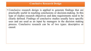 Conclusive Research Design
• Conclusive research design is applied to generate findings that are
practically useful in reaching conclusions or decision-making. In this
type of studies research objectives and data requirements need to be
clearly defined. Findings of conclusive studies usually have specific
uses and are used as an input by managers in the decision making
process. Conclusive research can be of two types: descriptive or
causal.
 