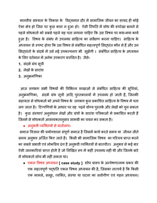 मानवीय सभ्यता क
े विकास क
े विद्यमान दौर में सामाजिक जीवन का शायद ही कोई
ऐसा क्षेत्र हो जिस पर क
ु छ काम न हुआ हो। ऐसी स्थिति में शोध की रूपरेखा बनाने से
पहले शोधकर्ता को सबसे पहले यह पता लगाना चाहिए कि उस विषय पर क्या-क्या कार्य
हुआ है। विषय क
े संबंध में उपलब्ध साहित्य का सर्वेक्षण करना चाहिए। साहित्य क
े
अध्ययन से स्पष्ट होगा कि उस विषय से संबंधित महत्वपूर्ण सिद्धांत कौन से हैं और उन
सिद्धांतों क
े संदर्भ में उसे नई उपकल्पनाए भी सूझेंगी । संबंधित साहित्य क
े अध्ययन
क
े लिए वर्तमान में अनेक उपकरण प्रचलित है। जैसे-
1. संदर्भ ग्रंथ सूची
2. लेखों क
े सारांश
3. अनुक्रमणिका
आज लगभग सभी विषयों की विभिन्न शाखाओं से संबंधित साहित्य की सूचियां,
अनुक्रमणिका, संदर्भ ग्रंथ सूची आदि पुस्तकालयों में उपलब्ध हो जाती हैं, जिनकी
सहायता से शोधकर्ता को अपने विषय क
े लगभग क
ु ल प्रकाशित साहित्य क
े विषय में पता
लग जाता है। टिप्पणियों क
े आधार पर वह पढ़ने योग्य पुस्तक
ें और लेखों को चुन सकता
है। क
ु छ संस्थाएं अनुसंधान लेखों और ग्रंथों क
े सारांश पत्रिकाओं में प्रकाशित करती हैं
जिनमें से शोधकर्ता आवश्यकतानुसार सामग्री का चयन कर सकता है।
● अनुभवी व्यक्तियों से वार्तालाप-
समाज विज्ञान की प्रयोगशाला संपूर्ण समाज है जिसमें कार्य करते समय या जीवन जीते
समय अनुभव अर्जित किए जाते हैं। किसी भी सामाजिक विषय का परिचय प्राप्त करने
का सबसे प्रभावी एवं लोकप्रिय ढंग है अनुभवी व्यक्तियों से बातचीत। अनुभव से कई बार
ऐसी जानकारियां प्राप्त होती है जो लिखित रूप में कहीं उपलब्ध नहीं थी और जिनक
े बारे
में शोधकर्ता सोच भी नहीं सकता था।
● एकल विषय अध्ययन [ case study ] शोध प्रारूप क
े अन्वेषणात्मक प्रकार की
एक महत्वपूर्ण पद्धति एकल विषय अध्ययन की है, जिसका तात्पर्य है कि किसी
एक मामले, समूह, व्यक्ति, संस्था या घटना का सर्वांगीण एवं गहन अध्ययन।
 
