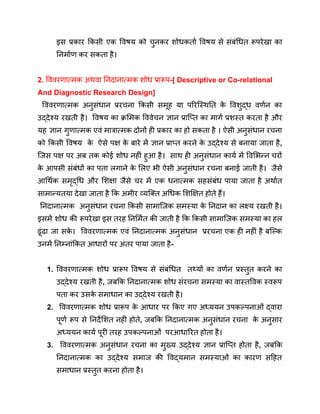 इस प्रकार किसी एक विषय को चुनकर शोधकर्ता विषय से संबंधित रूपरेखा का
निर्माण कर सकता है।
2. विवरणात्मक अथवा निदानात्मक शोध प्रारूप-[ Descriptive or Co-relational
And Diagnostic Research Design]
विवरणात्मक अनुसंधान प्ररचना किसी समूह या परिस्थिति क
े विशुद्ध वर्णन का
उद्देश्य रखती है। विषय का क्रमिक विवेचन ज्ञान प्राप्ति का मार्ग प्रशस्त करता है और
यह ज्ञान गुणात्मक एवं मात्रात्मक दोनों ही प्रकार का हो सकता है । ऐसी अनुसंधान रचना
को किसी विषय क
े ऐसे पक्ष क
े बारे में ज्ञान प्राप्त करने क
े उद्देश्य से बनाया जाता है,
जिस पक्ष पर अब तक कोई शोध नहीं हुआ है। साथ ही अनुसंधान कार्य में विभिन्न चरों
क
े आपसी संबंधों का पता लगाने क
े लिए भी ऐसी अनुसंधान रचना बनाई जाती है। जैसे
आर्थिक समृद्धि और शिक्षा जैसे चर में एक धनात्मक सहसंबंध पाया जाता है अर्थात
सामान्यतया देखा जाता है कि अमीर व्यक्ति अधिक शिक्षित होते हैं।
निदानात्मक अनुसंधान रचना किसी सामाजिक समस्या क
े निदान का लक्ष्य रखती है।
इसमें शोध की रूपरेखा इस तरह निर्मित की जाती है कि किसी सामाजिक समस्या का हल
ढूंढा जा सक
े । विवरणात्मक एवं निदानात्मक अनुसंधान प्ररचना एक ही नहीं है बल्कि
उनमें निम्नांकित आधारों पर अंतर पाया जाता है-
1. विवरणात्मक शोध प्रारूप विषय से संबंधित तथ्यों का वर्णन प्रस्तुत करने का
उद्देश्य रखती है, जबकि निदानात्मक शोध संरचना समस्या का वास्तविक स्वरूप
पता कर उसक
े समाधान का उद्देश्य रखती है।
2. विवरणात्मक शोध प्रारूप क
े आधार पर किए गए अध्ययन उपकल्पनाओं द्वारा
पूर्ण रूप से निर्देशित नहीं होते, जबकि निदानात्मक अनुसंधान रचना क
े अनुसार
अध्ययन कार्य पूरी तरह उपकल्पनाओं परआधारित होता है।
3. विवरणात्मक अनुसंधान रचना का मुख्य उद्देश्य ज्ञान प्राप्ति होता है, जबकि
निदानात्मक का उद्देश्य समाज की विद्यमान समस्याओं का कारण सहित
समाधान प्रस्तुत करना होता है।
 