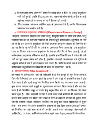 4. विवरणात्मक शोध प्रारूप ऐसे शोध की रूपरेखा होता है, जिस पर ज्यादा अनुसंधान
कार्य नहीं हुए हैं, जबकि निदानात्मक शोध प्रारूप ऐसे शोध को प्रोत्साहित करता है
जहां पर समस्याओं का स्पष्ट रूप पहले ही प्रकट हो चुका है।
5. विवरणात्मक अध्ययन प्रारंभिक स्तर क
े अध्ययन होते हैं, जबकि निदानात्मक
अध्ययन उच्च स्तरीय होते हैं।
● प्रयोगात्मक अनुसंधान अभिकल्प-[ Experimental Research Design]
यद्यपि सामाजिक विज्ञानों की विषय वस्तु विशुद्ध प्रयोग क
े योग्य नहीं होती, किं तु
समसामयिक दौर में वैज्ञानिक पद्धति को अपनाते हुए प्रयोगात्मक अनुसंधान भी किए
जा रहे हैं। इस प्रकार क
े अनुसंधान में किसी अध्ययन समूह क
े व्यवहार को नियंत्रित कर
उस पर किसी नई परिस्थिति क
े प्रभाव का अध्ययन किया जाता है। जब अनुसंधान
रचना का निर्माण प्रयोगात्मक अनुसंधान क
े संचालन की दृष्टि से किया जाता है, तो उसे
प्रयोगात्मक अनुसंधान अभिकल्प कहते हैं। हालांकि सामाजिक विज्ञान में प्रयोग की सभी
शर्तों को पूरा करना संभव नहीं होता है, इसलिए शोधकर्ता आवश्यकता एवं सुविधा क
े
अनुसार प्रयोग क
े ढंग में क
ु छ फ
े रबदल कर सकता है। प्रयोग क
े बदले ढंग क
े आधार पर
प्रयोगात्मक अनुसंधान की रूपरेखा भी दो प्रकार की हो जाती है। यह है-
1. पश्चात परीक्षण [ After Experiment ] -
इस प्रकार क
े प्रयोगात्मक शोध में व्यक्तियों क
े दो ऐसे समूहों को चुन लिया जाता है,
जिन की विशेषताएं एक समान होती है। इनमें से एक समूह को स्वाभाविक रूप से छोड़
दिया जाता है और दूसरे समूह को नियंत्रित करक
े किसी ‘चर’ का प्रभाव डाला जाता है।
क
ु छ समय पश्चात दोनों समूहों का तुलनात्मक अध्ययन किया जाता है और यह देखा
जाता है की नियंत्रित समूह पर प्रयोग हेतु प्रयुक्त किए गए चर का कितना और क
ै सा
प्रभाव हुआ है। जैसे- सरकारी दफ्तरों में कार्य करने वाले कार्मिकों की उत्पादकता पर
उनकी कार्य दशाओं का प्रभाव ज्ञात करने क
े लिए दो सरकारी दफ्तरों को चुनना होगा,
जिनकी कार्मिक संख्या, कार्यभार, कार्मिकों का आयु वर्ग समान विशेषताओं से युक्त
होगा। एक दफ्तर को उसक
े स्वाभाविक अवस्था में छोड़ दिया जाएगा और दूसरे दफ्तर
को नियंत्रित कर वहां कार्य करने की अच्छी दशाएं यथा- आधारभूत संरचनाओं की
उपस्थिति, उच्च वेतन, कार्मिकों का मनोबल बढ़ाने वाला नेतृत्व, क्षमता निर्माण प्रक्रिया ,
 