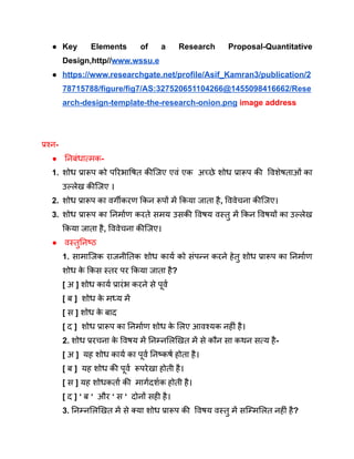 ● Key Elements of a Research Proposal-Quantitative
Design,http//www.wssu.e
● https://www.researchgate.net/profile/Asif_Kamran3/publication/2
78715788/figure/fig7/AS:327520651104266@1455098416662/Rese
arch-design-template-the-research-onion.png image address
प्रश्न-
● निबंधात्मक-
1. शोध प्रारूप को परिभाषित कीजिए एवं एक अच्छे शोध प्रारूप की विशेषताओं का
उल्लेख कीजिए ।
2. शोध प्रारूप का वर्गीकरण किन रूपों में किया जाता है, विवेचना कीजिए।
3. शोध प्रारूप का निर्माण करते समय उसकी विषय वस्तु में किन विषयों का उल्लेख
किया जाता है, विवेचना कीजिए।
● वस्तुनिष्ठ
1. सामाजिक राजनीतिक शोध कार्य को संपन्न करने हेतु शोध प्रारूप का निर्माण
शोध क
े किस स्तर पर किया जाता है?
[ अ ] शोध कार्य प्रारंभ करने से पूर्व
[ ब ] शोध क
े मध्य में
[ स ] शोध क
े बाद
[ द ] शोध प्रारूप का निर्माण शोध क
े लिए आवश्यक नहीं है।
2. शोध प्ररचना क
े विषय में निम्नलिखित में से कौन सा कथन सत्य है-
[ अ ] यह शोध कार्य का पूर्व निष्कर्ष होता है।
[ ब ] यह शोध की पूर्व रूपरेखा होती है।
[ स ] यह शोधकर्ता की मार्गदर्शक होती है।
[ द ] ‘ ब ‘ और ‘ स ‘ दोनों सही है।
3. निम्नलिखित में से क्या शोध प्रारूप की विषय वस्तु में सम्मिलित नहीं है?
 