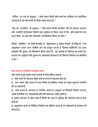पॉलिन एंड यंग क
े अनुसार, ‘’ शोध प्रारूप किसी शोध कार्य का तार्कि क एवं व्यवस्थित
आयोजन है जो शोध कार्य को दिशा प्रदान करता है। ‘’
फ्र
ें ड एन करलिंगर क
े अनुसार- ‘’ शोध प्रारूप किसी अन्वेषण की एक योजना, संरचना
और रणनीति है,जिसका निर्माण इस उद्देश्य से किया जाता है कि शोध प्रश्नों क
े उत्तर
प्राप्त किये जा सक
े और परिवर्त्यों को नियंत्रित किया जा सक
े । ‘’
सेंफोर्ड लेबोबीज एवं रोबर्ट हैगडॉर्न ने ‘इंट्रोडक्शन टू सोशल रिसर्च’ में लिखा है ,’’एक
अनुसंधान रचना उच्च तार्कि क ढंग को प्रस्तुत करती है जिसमें व्यक्तियों एवं अन्य
इकाइयों की तुलना एवं विश्लेषण किया जाता है। यह आंकड़ों क
े विवेचन का आधार है।
प्ररचना का उद्देश्य ऐसी तुलना का आश्वासन दिलाना है जो विकल्प विवेचना से प्रभावित
न हो। ‘’
शोध प्रारूप का निर्माण आवश्यक क्यों-
शोध कार्य से पूर्व उसका प्रारूप बनाने क
े निम्नांकित लाभ है-
1. शोध कार्य को सहजता पूर्वक संपन्न करने में सहायक होता है।
2. कम समय और लागत क
े साथ विषय से संबंधित ज्यादा से ज्यादा सूचनाएं एकत्रित
की जा सकती है।
3. शोध प्रारूप क
े माध्यम से एकत्रित तथ्यों क
े अनुसार जो निष्कर्ष निकाले जाते हैं,
उनक
े वैज्ञानिक एवं विश्वसनीय होने की संभावना ज्यादा होती है।
4. इसक
े माध्यम से शोध कार्य में किसी भी तरह क
े पूर्वाग्रह की संभावना कम से कम
होती है।
5. अनुसंधान कार्य को निश्चित विषयों तक सीमित करता है एवं शोधकर्ता क
े भटकाव को
रोकता है।
 
