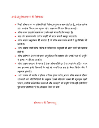 अच्छे अनुसंधान प्रारूप की विशेषताएं-
● किसी शोध प्रारूप का संबंध किसी विशेष अनुसंधान कार्य से होता है, अर्थात प्रत्येक
शोध कार्य क
े लिए पृथक -पृथक शोध प्रारूप का निर्माण किया जाता है।
● शोध प्रारूप अनुसंधानकर्ता का उसक
े कार्य में मार्गदर्शन करता है।
● यह शोध समस्या की जटिल प्रकृ ति को सरल रूप में प्रस्तुत करता है।
● शोध प्रारूप अनुसंधान की रूपरेखा है जो शोध कार्य प्रारंभ करने से पूर्व निर्मित की
जाती है।
● शोध प्रारूप किसी शोध विशेष क
े अधिकतम उद्देश्यों को प्राप्त करने में सहायक
होती है।
● शोध प्रारूप क
े प्रकार का चयन अनुसंधान की समस्या और उपकल्पना की प्रकृ ति
क
े आधार पर किया जाता है।
● शोध प्रारूप समस्या क
े चयन से लेकर शोध प्रतिवेदन तैयार करने क
े अंतिम चरण
तक उपलब्ध सभी विकल्पों क
े बारे में व्यवस्थित रूप से श्रेष्ठ निर्णय लेने में
सहायक होता है।
● शोध प्रारूप को कठोर न होकर लचीला होना चाहिए,अर्थात शोध कार्य क
े दौरान
शोधकर्ता को परिस्थितियों क
े अनुसार उसमें परिवर्तन करने की गुंजाइश रहनी
चाहिए, क्योंकि सामाजिक घटनाओं और व्यवहारों की प्रकृ ति ऐसी नहीं होती जिसे
पूरी तरह नियंत्रित रख क
े अध्ययन किया जा सक
े ।
शोध प्रारूप की विषय वस्तु
 