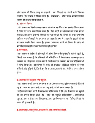 शोध प्रारूप की विषय वस्तु का तात्पर्य उन विषयों या संदर्भ से है जिनका
उल्लेख शोध प्रारूप में किया जाता है। सामान्यतः शोध प्रारूप में निम्नांकित
विषयों का उल्लेख किया जाता है-
1. शोध का विषय-
शोध प्रारूप का निर्माण करते समय सर्वप्रथम उस विषय का उल्लेख किया जाता
है, जिस पर शोध कार्य किया जाना है। ऐसा करने से अध्ययन का विषय स्पष्ट
होता है और उसक
े क्षेत्र एवं सीमाओं का पता चलता है। विषय का चयन उपलब्ध
साहित्य पत्र-पत्रिकाओं क
े अध्ययन एवं सरकारी तथा गैर सरकारी दस्तावेजों का
अध्ययन करक
े किया जाता है। इनका अध्ययन करने से विषय क
े संबंध में
प्रारंभिक जानकारी शोधकर्ता को प्राप्त हो जाती है।
2. प्रस्तावना-
शोध प्रारूप क
े प्रारंभ में शोधकर्ता को शोध- विषय की पृष्ठभूमि बतानी पड़ती है,
जिससे पता चलता है कि शोधकर्ता की रूचि विषय में किस प्रकार उत्पन्न हुई तथा
समस्या का विद्यमान स्वरूप क्या है, अभी तक उस समस्या पर किन शोधकर्ताओं
ने शोध किया है। उस विषय क
े संबंध में उपलब्ध संबंधित साहित्य की क्या
कमियां और त्रुटियां हैं, जिन्हें दूर किया जाना आगामी शोध में किस प्रकार संभव
होगा।
3. अध्ययन का उद्देश्य एवं प्रकृ ति-
शोध प्रारूप बनाते समय अध्ययन करता अध्ययन का उद्देश्य बताता है जिसमें
वह अध्ययन का मुख्य उद्देश्य एवं सह उद्देश्यों को स्पष्ट करता है।
उद्देश्य को स्पष्ट करने क
े साथ-साथ शोध प्रारूप में ही शोध क
े स्वरूप या प्रकृ ति
को भी स्पष्ट किया जाता है। शोध की प्रकृ ति सांख्यिकीय , व्यक्तिगत
,तुलनात्मक, प्रयोगात्मक, विश्लेषणात्मक, अन्वेषणात्मक या मिश्रित किसी भी
प्रकार की हो सकती है।
4. सामाजिक ,सांस्कृ तिक ,राजनीतिक और भौगोलिक संदर्भ-
 