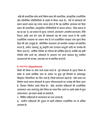 कोई भी सामाजिक शोध कार्य विशेष प्रकार की सामाजिक, सांस्कृ तिक राजनीतिक
और भौगोलिक परिस्थितियों क
े संदर्भ में किया जाता है। ऐसे में शोधकर्ता को
प्रारूप बनाते समय यह स्पष्ट करना होता है कि वह संबंधित अध्ययन को किस
प्रकार की सामाजिक- सांस्कृ तिक परिस्थितियों में संपन्न करेगा। जिस समाज में
वह रह रहा है, उस समाज क
े मूल्य, परंपराएं ,मान्यताएं ,स्थानीय मान्यताएं, रीति
रिवाज आदि क्या है? साथ ही शोधकर्ता यह भी स्पष्ट करता है कि उनकी
राजनीतिक व्यवस्था का स्वरूप क्या है एवं राजनीतिक व्यवहार तथा मूल्य किस
दिशा की ओर उन्मुख है। भौगोलिक वातावरण जो मानवीय व्यवहार को प्रभावित
करता है, अर्थात जलवायु ,भू आकृ ति तथा उत्पादन वस्तुओं आदि का उल्लेख भी
किया जाता है। आर्थिक परिवेश का परिचय भी अपेक्षित होता है, क्योंकि यह सभी
परिवेश शोध कार्य को, शोधकर्ता क
े आचरण एवं तथ्य संकलन हेतु चयनित
उत्तरदाताओं को प्रत्यक्ष- अप्रत्यक्ष रूप से प्रभावित करते हैं।
5. प्रकल्पना- [Hypothesis]
किसी भी विषय पर शोध कार्य प्रारंभ करने क
े पूर्व शोधकर्ता क
े द्वारा विषय क
े
संबंध में अपने प्रारंभिक ज्ञान क
े आधार पर क
ु छ पूर्व निष्कर्ष या आधारभूत
सिद्धांत परिकल्पित कर लिए जाते हैं, जिन्हें प्रकल्पना कहते हैं। शोध प्रारूप का
निर्माण करते समय शोधकर्ता क
े द्वारा परिकल्पनाओं का उल्लेख भी किया जाता
है, जिनका निर्माण उसने किया है। जैसे- भारतीय महिलाओं की राजनीतिक
जागरूकता ज्ञात करने हेतु शोध विषय का चयन किए जाने पर उसक
े संबंध में क
ु छ
उपकल्पनाए इस प्रकार बनाई जा सकती हैं-
1. शिक्षित महिलाओं में जागरूकता का स्तर अच्छा है।
2. ग्रामीण महिलाओं की तुलना में शहरी महिलाएं राजनीतिक रूप से अधिक
जागरूक हैं।
 