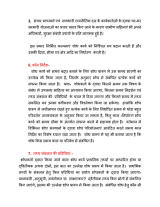 3. संचार माध्यमों एवं सत्ताधारी राजनीतिक दल क
े कार्यकर्ताओं क
े द्वारा घर-घर
सरकारी योजनाओं का प्रचार प्रसार किए जाने क
े कारण ग्रामीण महिलाएं भी अपने
अधिकारों, सुरक्षा संबंधी उपायों क
े प्रति जागरूक हुई है।
इस प्रकार निर्मित कल्पनाएं शोध कार्य को निश्चित रूप प्रदान करती हैं और
उसकी दिशा, सीमा एवं क्षेत्र आदि का निर्धारण करती है।
6. कॉल निर्देश-
शोध कार्य को समय बद्ध बनाने क
े लिए शोध प्रारूप में उस समय सारणी का
उल्लेख भी किया जाता है, जिसक
े अनुसार शोध से संबंधित प्रत्येक कार्य को
संपन्न किया जाता है। यथा- शोधकर्ता क
े द्वारा कितने समय तक विषय क
े
संबंध में उपलब्ध साहित्य का अध्ययन किया जाएगा, कितना समय निदर्शन एवं
तथ्य संकलन की प्रविधियों क
े चयन में दिया जाएगा और कितने समय में तथ्य
संकलित कर उनका वर्गीकरण और विश्लेषण किया जा सक
े गा। हालांकि शोध
प्रारूप में लचीलापन रखते हुए प्रत्येक कार्य क
े लिए निर्धारित समय में थोड़ा बहुत
परिवर्तन आवश्यकता क
े अनुसार किया जा सकता है, किं तु काल -निर्धारण शोध
कार्य को समय सीमा क
े अंतर्गत संपन्न करने में सहायक होता है। वर्तमान में
विभिन्न शोध संस्थानों क
े द्वारा शोध परियोजनाएं आवंटित करते समय काल
निर्देश का विशेष ध्यान रखा जाता है। शोध प्रारूप में यह भी बताया जाता है कि
शोध किस समय काल या परिवेश से संबंधित है।
7. तथ्य संकलन की प्रविधियां -
शोधकर्ता द्वारा किया जाने वाला शोध कार्य प्राथमिक तथ्यों पर आधारित होगा या
द्वितीयक अथवा दोनों, इस बात का उल्लेख शोध प्रारूप में किया जाता है। प्राथमिक
तथ्यों क
े संकलन हेतु किन प्रविधियां का प्रयोग शोधकर्ता क
े द्वारा किया जाएगा-
प्रश्नावली ,अनुसूची, अवलोकन या साक्षात्कार? द्वैतीयक तथ्य किन स्रोतों से संकलित
किए जाएंगे, इसका भी उल्लेख शोध प्रारूप में किया जाता है। संबंधित शोध हेतु कौन सी
 
