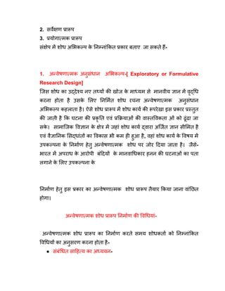 2. सर्वेक्षण प्रारूप
3. प्रयोगात्मक प्रारूप
संक्षेप में शोध अभिकल्प क
े निम्नांकित प्रकार बताए जा सकते हैं-
1. अन्वेषणात्मक अनुसंधान अभिकल्प-[ Exploratory or Formulative
Research Design]
जिस शोध का उद्देश्य नए तथ्यों की खोज क
े माध्यम से मानवीय ज्ञान में वृद्धि
करना होता है उसक
े लिए निर्मित शोध रचना अन्वेषणात्मक अनुसंधान
अभिकल्प कहलाता है। ऐसे शोध प्रारूप में शोध कार्य की रूपरेखा इस प्रकार प्रस्तुत
की जाती है कि घटना की प्रकृ ति एवं प्रक्रियाओं की वास्तविकता ओं को ढूंढा जा
सक
े । सामाजिक विज्ञान क
े क्षेत्र में जहां शोध कार्य द्वारा अर्जित ज्ञान सीमित है
एवं वैज्ञानिक सिद्धांतों का विकास भी कम ही हुआ है, वहां शोध कार्य क
े विषय में
उपकल्पना क
े निर्माण हेतु अन्वेषणात्मक शोध पर जोर दिया जाता है। जैसे-
भारत में अपराध क
े आरोपी बंदियों क
े मानवाधिकार हनन की घटनाओं का पता
लगाने क
े लिए उपकल्पना क
े
निर्माण हेतु इस प्रकार का अन्वेषणात्मक शोध प्रारूप तैयार किया जाना वांछित
होगा।
अन्वेषणात्मक शोध प्रारूप निर्माण की विधियां-
अन्वेषणात्मक शोध प्रारूप का निर्माण करते समय शोधकर्ता को निम्नांकित
विधियों का अनुसरण करना होता है-
● संबंधित साहित्य का अध्ययन-
 