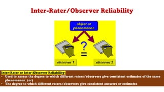 Inter-Rater/Observer Reliability
104
Inter-Rater or Inter-Observer Reliability:
• Used to assess the degree to which different raters/observers give consistent estimates of the same
phenomenon. (or)
• The degree to which different raters/observers give consistent answers or estimates
 