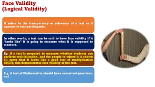 Face Validity
(Logical Validity)
It refers to the transparency or relevance of a test as it
appears to test participants.
In other words, a test can be said to have face validity if it
"looks like" it is going to measure what it is supposed to
measure.
Eg: if a test is prepared to measure whether students can
perform multiplication, and the people to whom it is shown
all agree that it looks like a good test of multiplication
ability, this demonstrates face validity of the test.
E.g. A test of Mathematics should have numerical questions,
and
107
 