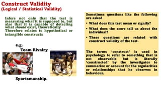 Infers not only that the test is
measuring what it is supposed to, but
also that it is capable of detecting
what should exist, theoretically
Therefore relates to hypothetical or
intangible constructs
e.g.
Team Rivalry
Sportsmanship.
Construct Validity
(Logical / Statistical Validity)
111
Sometimes questions like the following
are asked
§ What does this test mean or signify?
§ What does the score tell us about the
individual?
§ These questions are related with
construct validity of the test.
The terms ‘construct’ is used in
psychology to refer to something that is
not observable but is literally
‘constructed’ by the investigator to
summarize or account for the regularities
or relationships that he observes in
behaviour.
 
