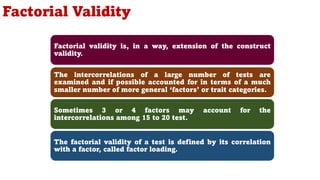 Factorial Validity
Factorial validity is, in a way, extension of the construct
validity.
The intercorrelations of a large number of tests are
examined and if possible accounted for in terms of a much
smaller number of more general ‘factors’ or trait categories.
Sometimes 3 or 4 factors may account for the
intercorrelations among 15 to 20 test.
The factorial validity of a test is defined by its correlation
with a factor, called factor loading.
112
 