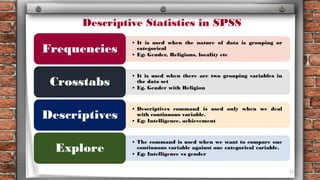116
• It is used when the nature of data is grouping or
categorical
• Eg: Gender, Religions, locality etc
Frequencies
• It is used when there are two grouping variables in
the data set
• Eg. Gender with Religion
Crosstabs
• Descriptives command is used only when we deal
with continuous variable.
• Eg: Intelligence, achievement
Descriptives
• The command is used when we want to compare one
continuous variable against one categorical variable.
• Eg: Intelligence vs gender
Explore
Descriptive Statistics in SPSS
 
