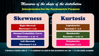 Skewness
Right Skewed:
Skewness > +1.0
Normal Probability Curve
Skewness = -1 to +1
Left Skewed:
Skewness < -1.0
Kurtosis
Leptokurtic:
Kurtosis > +1.0
Mesokurtic:
Kurtosis = -1 to +1
Platykurtic:
Kurtosis < -1.0
Measures of the shape of the distribution
Interpretation for the Psychometric Purposes
A Skewness & kurtosis value of +/-1 is considered very good for most psychometric uses, but +/-2 is also usually acceptable.
117
 