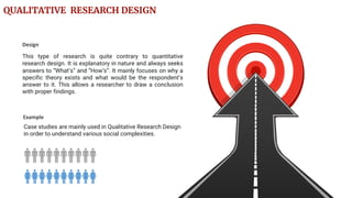 Case studies are mainly used in Qualitative Research Design
in order to understand various social complexities.
Example
This type of research is quite contrary to quantitative
research design. It is explanatory in nature and always seeks
answers to “What’s” and “How’s”. It mainly focuses on why a
specific theory exists and what would be the respondent’s
answer to it. This allows a researcher to draw a conclusion
with proper findings.
Design
QUALITATIVE RESEARCH DESIGN
 