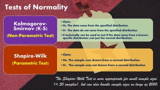 Tests of Normality
•Claim:
•H0: The data come from the specified distribution;
•H1: The data do not come from the specified distribution
•It technically can be used to test if the data come from a known,
specific distribution (not just the normal distribution).
Kolmogorov-
Smirnov (K-S)
(Non-Parametric Test)
•Claim:
•Ho: The sample was drawn from a normal distribution.
•H1: The sample was not drawn from a normal distribution
Shapiro-Wilk
(Parametric Test)
The Shapiro-Wilk Test is more appropriate for small sample sizes
(< 50 samples), but can also handle sample sizes as large as 2000.
121
 