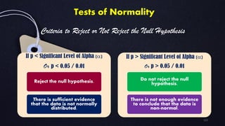 If p < Significant Level of Alpha (a)
Or p < 0.05 / 0.01
Reject the null hypothesis.
There is sufficient evidence
that the data is not normally
distributed.
If p > Significant Level of Alpha (a)
Or p > 0.05 / 0.01
Do not reject the null
hypothesis.
There is not enough evidence
to conclude that the data is
non-normal.
Tests of Normality
Criteria to Reject or Not Reject the Null Hypothesis:
122
 