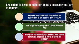 Key points to keep in mind for doing a normality test are
as follows:
Skewness and kurtosis z-values should be
somewhere in the span of -1.96 to +1.96
The Shapiro-Wilk test p-value should be above
0.05
Histogram, normal Q-Q plots and box plots should
be visually inspected in order to check the
normality
123
 