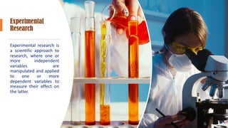 Experimental
Research
Experimental research is
a scientific approach to
research, where one or
more independent
variables are
manipulated and applied
to one or more
dependent variables to
measure their effect on
the latter.
 