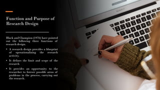 Function and Purpose of
Research Design
Black and Champion (1976) have pointed
out the following three functions of
research design.
• A research design provides a blueprint
of operationalizing the research
activity.
• It defines the limit and scope of the
research
• It provides an opportunity to the
researcher to foresee possible areas of
problems in the process, carrying out
the research.
5
 