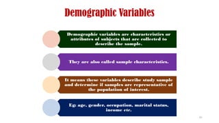 Demographic Variables
Demographic variables are characteristics or
attributes of subjects that are collected to
describe the sample.
They are also called sample characteristics.
It means these variables describe study sample
and determine if samples are representative of
the population of interest.
Eg: age, gender, occupation, marital status,
income etc.
61
 