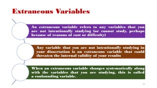 Extraneous Variables
An extraneous variable refers to any variables that you
are not intentionally studying (or cannot study, perhaps
because of reasons of cost or difficulty)
Any variable that you are not intentionally studying in
your dissertation is an extraneous variable that could
threaten the internal validity of your results
When an extraneous variable changes systematically along
with the variables that you are studying, this is called
a confounding variable.
63
 