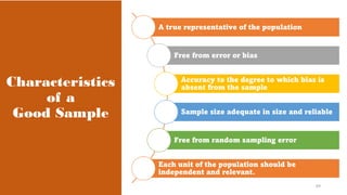 Characteristics
of a
Good Sample
A true representative of the population
Free from error or bias
Accuracy to the degree to which bias is
absent from the sample
Sample size adequate in size and reliable
Free from random sampling error
Each unit of the population should be
independent and relevant.
69
 