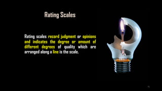 Rating Scales
Rating scales record judgment or opinions
and indicates the degree or amount of
different degrees of quality which are
arranged along a line is the scale.
75
 