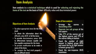 Item Analysis
Item analysis is a statistical technique which is used for selecting and rejecting the
items of the test on the basis of their difficulty value and discriminated power.
Objectives of Item Analysis
• To select appropriate items for the final
draft
• To obtain the information about the
difficulty value (D.V) of all the items
• To provide discriminatory power (D.I)
to differentiate between capable and
less capable examinees for the items
• To provide modification to be made in
some of the items
• To prepare the final draft properly (
easy to difficult items)
Steps of Item analysis
• Arrange the scores in
descending order
• Separate two sub groups of the
test papers
• Take 27% of the scores out of
the highest scores and 27% of
the scores falling at bottom
• Count the number of right
answer in highest group (R.H)
and count the no of right answer
in lowest group (R.L)
• Count the non-response (N.R)
examinees
82
 